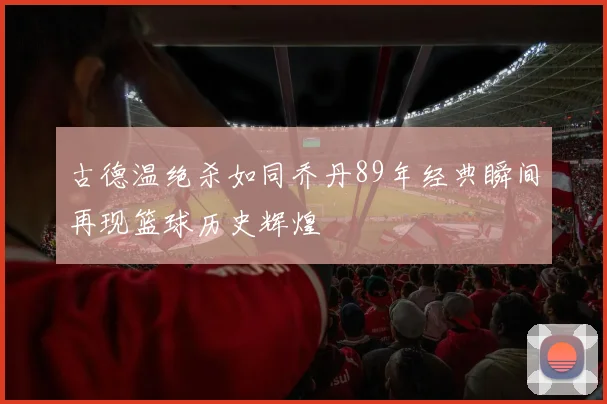 古德温绝杀如同乔丹89年经典瞬间再现篮球历史辉煌