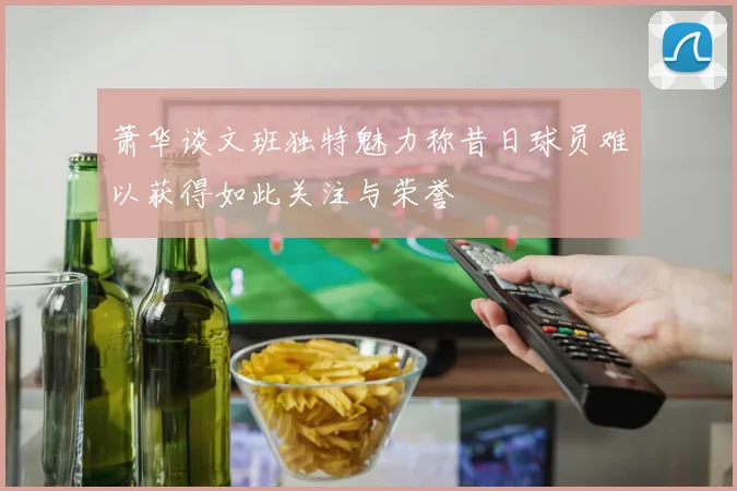 萧华谈文班独特魅力称昔日球员难以获得如此关注与荣誉