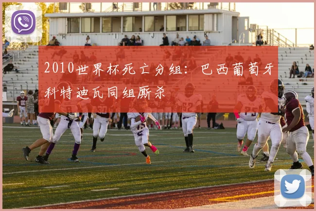 2010世界杯死亡分组：巴西葡萄牙科特迪瓦同组厮杀
