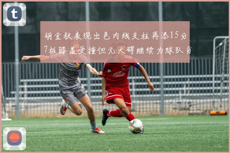 胡金秋表现出色内线支柱再添15分7板膝盖受撞但无大碍继续为球队贡献力量