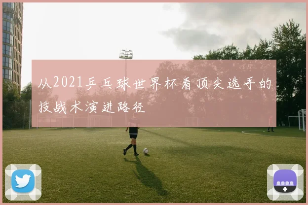 从2021乒乓球世界杯看顶尖选手的技战术演进路径