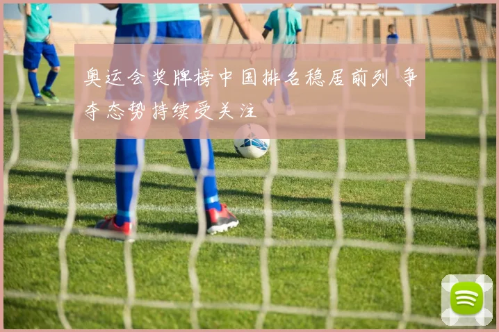 奥运会奖牌榜中国排名稳居前列 争夺态势持续受关注